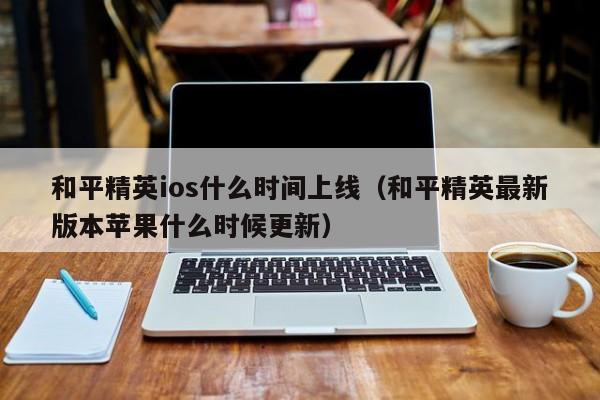 和平精英ios什么时间上线（和平精英最新版本苹果什么时候更新）